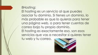 8.Hosting:
El hosting es un servicio al que puedes
asociar tu dominio. Si tienes un dominio, lo
más probable es que lo quieras para tener
una página web, o para tener cuentas de
correo bajo tu propio dominio.
El hosting es exactamente eso, son esos
servicios que vas a necesitar si quieres tener
tu web y tu correo.
 