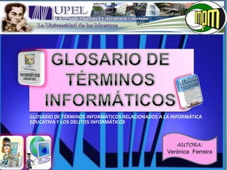 GLOSARIO DE TÉRMINOS INFORMÁTICOS RELACIONADOS A LA INFORMÁTICA
EDUCATIVA Y LOS DELITOS INFORMÁTICOS



                                                     AUTORA:
                                                  Verónica Ferreira
 