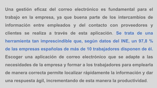 Una gestión eficaz del correo electrónico es fundamental para el
trabajo en la empresa, ya que buena parte de los intercambios de
información entre empleados y del contacto con proveedores y
clientes se realiza a través de esta aplicación. Se trata de una
herramienta tan imprescindible que, según datos del INE, un 97,8 %
de las empresas españolas de más de 10 trabajadores disponen de él.
Escoger una aplicación de correo electrónico que se adapte a las
necesidades de la empresa y formar a los trabajadores para emplearla
de manera correcta permite localizar rápidamente la información y dar
una respuesta ágil, incrementando de esta manera la productividad.
 