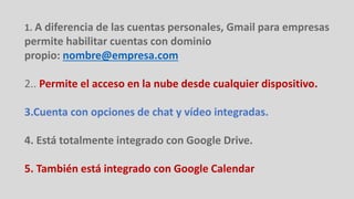 1. A diferencia de las cuentas personales, Gmail para empresas
permite habilitar cuentas con dominio
propio: nombre@empresa.com
2.. Permite el acceso en la nube desde cualquier dispositivo.
3.Cuenta con opciones de chat y vídeo integradas.
4. Está totalmente integrado con Google Drive.
5. También está integrado con Google Calendar
 