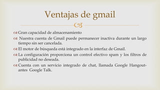 
 Gran capacidad de almacenamiento
 Nuestra cuenta de Gmail puede permanecer inactiva durante un largo
tiempo sin ser cancelada.
 El motor de búsqueda está integrado en la interfaz de Gmail.
 La configuración proporciona un control efectivo spam y los filtros de
publicidad no deseada.
 Cuenta con un servicio integrado de chat, llamada Google Hangout-
antes Google Talk.
Ventajas de gmail
 