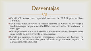 
 Gmail sólo ofrece una capacidad máxima de 25 MB para archivos
adjuntos.
 En navegadores antiguos la versión normal de Gmail no se carga y
tendríamos que cargar la versión HTML, que normalmente tarda mucho
en cargar.
 Gmail puede ser un poco inestable si nuestra conexión a Internet no es
muy rápida siempre presenta algunos errores
 Gmail no muestra ventanas emergentes, anuncios de banners no
orientados ni advertencias para adquirir urgentemente espacio de
almacenamiento adicional
Desventajas
 
