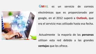 GMAIL es un servicio de correos
electrónicos que es proporcionado por
google, en el 2012 superó a Outlook, que
era el servicio mas utilizado hasta esa fecha.
Actualmente la mayoría de las personas
utilizan esta red debido a las grandes
ventajas que les ofrece.
 