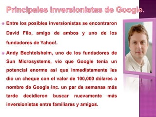    Entre los posibles inversionistas se encontraron

    David Filo, amigo de ambos y uno de los

    fundadores de Yahoo!.

   Andy Bechtolsheim, uno de los fundadores de
    Sun Microsystems, vio que Google tenía un
    potencial enorme así que inmediatamente les
    dio un cheque con el valor de 100,000 dólares a
    nombre de Google Inc. un par de semanas más
    tarde   decidieron   buscar   nuevamente    más
    inversionistas entre familiares y amigos.
 