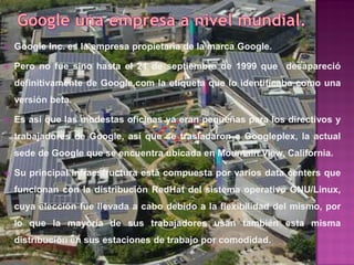    Google Inc. es la empresa propietaria de la marca Google.

   Pero no fue sino hasta el 21 de septiembre de 1999 que desapareció
    definitivamente de Google.com la etiqueta que lo identificaba como una
    versión beta.

   Es así que las modestas oficinas ya eran pequeñas para los directivos y
    trabajadores de Google, así que se trasladaron a Googleplex, la actual
    sede de Google que se encuentra ubicada en Mountain View, California.

   Su principal infraestructura está compuesta por varios data centers que
    funcionan con la distribución RedHat del sistema operativo GNU/Linux,
    cuya elección fue llevada a cabo debido a la flexibilidad del mismo, por
    lo que la mayoría de sus trabajadores usan también esta misma
    distribución en sus estaciones de trabajo por comodidad.
 