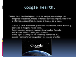 Google Hearth.

Google Earth combina la potencia de las búsquedas de Google con
  imágenes de satélites, mapas, terrenos y edificios 3D para poner toda
  la información geográfica del mundo al alcance de tu mano.

   Vuela a tu casa. Sólo tienes que escribir la dirección, pulsar "Buscar" y
   acercarás la imagen a ras de tierra.
   Busca escuelas, parques, restaurantes y hoteles. Consulta
   indicaciones sobre cómo llegar a tu destino.
   Inclina y gira la vista para ver terrenos y edificios en 3D.
   Guarda y comparte tus búsquedas y tus lugares favoritos.
 