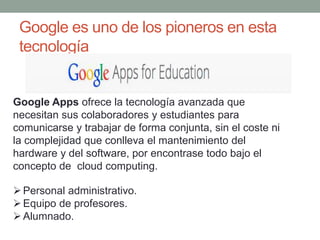 Google es uno de los pioneros en esta
tecnología
Personal administrativo.
Equipo de profesores.
Alumnado.
Google Apps ofrece la tecnología avanzada que
necesitan sus colaboradores y estudiantes para
comunicarse y trabajar de forma conjunta, sin el coste ni
la complejidad que conlleva el mantenimiento del
hardware y del software, por encontrase todo bajo el
concepto de cloud computing.
 