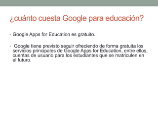 ¿cuánto cuesta Google para educación?
• Google Apps for Education es gratuito.
• Google tiene previsto seguir ofreciendo de forma gratuita los
servicios principales de Google Apps for Education, entre ellos,
cuentas de usuario para los estudiantes que se matriculen en
el futuro.
 