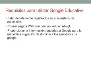 Requisitos para utilizar Google Educativo
Estar debidamente registrados en el ministerio de
educación.
Poseer pagina Web con domino .edu o .edu.gt.
Proporcionar la información requerida a Google para la
respectiva migración de dominio a los servidores de
google.
 