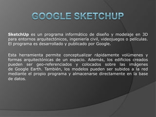 GOOGLE SKETCHUPSketchUp es un programa informático de diseño y modelaje en 3D para entornos arquitectónicos, ingeniería civil, videojuegos o películas. El programa es desarrollado y publicado por Google.Esta herramienta permite conceptualizar rápidamente volúmenes y formas arquitectónicas de un espacio. Además, los edificios creados pueden ser geo-referenciados y colocados sobre las imágenes de Google Earth. También, los modelos pueden ser subidos a la red mediante el propio programa y almacenarse directamente en la base de datos.