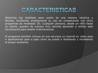 CARACTERISTICASSketchUp fue diseñado para usarlo de una manera intuitiva y flexible, facilitando ampliamente su uso en comparación con otros programas de modelado 3D. Cualquier persona, desde un niño hasta un adulto, pueden de manera muy sencilla aprender a utilizar esta herramienta para diseño tridimensional.El programa también incluye en sus recursos un tutorial en vídeo para ir aprendiendo paso a paso cómo se puede ir diseñando y modelando el propio ambiente.