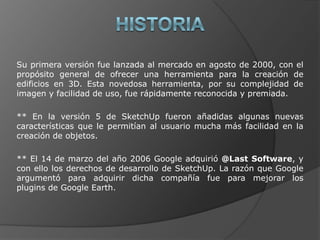 HISTORIASu primera versión fue lanzada al mercado en agosto de 2000, con el propósito general de ofrecer una herramienta para la creación de edificios en 3D. Esta novedosa herramienta, por su complejidad de imagen y facilidad de uso, fue rápidamente reconocida y premiada.** En la versión 5 de SketchUp fueron añadidas algunas nuevas características que le permitían al usuario mucha más facilidad en la creación de objetos.** El 14 de marzo del año 2006 Google adquirió @Last Software, y con ello los derechos de desarrollo de SketchUp. La razón que Google argumentó para adquirir dicha compañía fue para mejorar los plugins de Google Earth.
