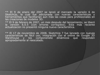 ** El 9 de enero del 2007 se lanzó al mercado la versión 6 de SketchUp, la cual fue adicionada con nuevas características y herramientas que facilitarían aún más las cosas para profesionales en las creaciones de modelos 3D.** El 9 de febrero de 2007, un mes después del lanzamiento, se liberó la versión 6.0.5 (con errores corregidos). Esta más reciente actualización no presentó ninguna nueva característica.** El 17 de noviembre de 2008, SketchUp 7 fue lanzado con nuevas características de fácil uso, integración con el online de Google 3D Warehouse y los componenete dinámicos que responden apropiadamente al reescalado.