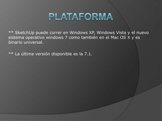 PLATAFORMA** SketchUp puede correr en Windows XP, Windows Vista y el nuevo sistema operativo windows 7 como también en el Mac OS X y es binario universal.** La última versión disponible es la 7.1.