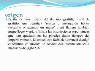 origenEs un término tomado del italiano, graffiti, plural de graffito, que significa ‘marca o inscripción hecha rascando o rayando un muro’ y así llaman también arqueólogos y epigrafistas a las inscripciones espontáneas que han quedado en las paredes desde tiempos del Imperio romano. El arqueólogo Raffaele Garrucci divulgó el término en medios de académicos internacionales a mediados del siglo XIX