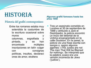 historiaHistoria del grafiti contemporáneo Algunos grafiti famosos hasta los años 1950Entre los romanos estaba muy extendida la costumbre de la escritura ocasional sobre muros y columnas, esgrafiada y pintada, y se han encontrado múltiples inscripciones en latín vulgar con consignas políticas, insultos, declaraciones de amor, etcéteraTras un asesinato cometido en Londres el 30 de septiembre de 1888 y atribuido a Jack el Destripador, la policía encontró un trozo del delantal de la víctima ensangrentado en la calle Goulston. En la pared, la policía vio una frase escrita con sangre o, según algunos agentes: «The Juwes are not The men That Will be Blamed for nothing». Se interpretó que la palabra Juwes era una versión incorrecta de Jews (‘judíos’),