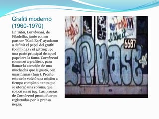 Grafiti moderno (1960-1970)En 1960, Cornbread, de Filadelfia, junto con su partner "Kool Earl" ayudaron a definir el papel del grafiti (bombing) y el getting up; una parte principal de aquel papel era la fama. Cornbread comenzó a grafitear, para llamar la atención de una muchacha que le gustó, con unas firmas (tags). Pronto esto se le volvió una misión a tiempo completo, tanto que se otorgó una corona, que colocó en su tag. Las proezas de Cornbread pronto fueron registradas por la prensa negra,