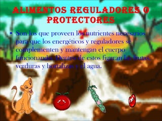 Alimentos Reguladores o Protectores Son los que proveen los nutrientes necesarios para que los energéticos y reguladores se complementen y mantengan el cuerpo funcionando. Dentro de estos figuran las frutas, verduras y hortalizas y el agua. 