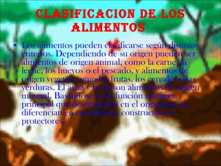 CLASIFICACION DE LOS ALIMENTOS  Los alimentos pueden clasificarse según distintos criterios. Dependiendo de su origen pueden ser alimentos de origen animal, como la carne, la leche, los huevos o el pescado, y alimentos de origen vegetal, como las frutas, los cereales o las verduras. El agua y la sal son alimentos de origen mineral. Basándose en la función nutritiva principal que desempeñan en el organismo se diferencian en energéticos, constructores y protectores. 
