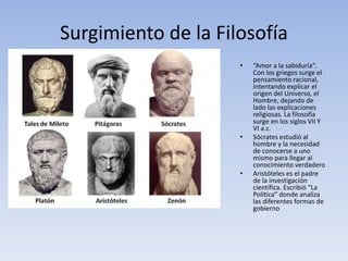 Surgimiento de la Filosofía
• “Amor a la sabiduría”.
Con los griegos surge el
pensamiento racional,
intentando explicar el
origen del Universo, el
Hombre, dejando de
lado las explicaciones
religiosas. La filosofía
surge en los siglos VII Y
VI a.c.
• Sócrates estudió al
hombre y la necesidad
de conocerse a uno
mismo para llegar al
conocimiento verdadero
• Aristóteles es el padre
de la investigación
científica. Escribió “La
Política” donde analiza
las diferentes formas de
gobierno
 