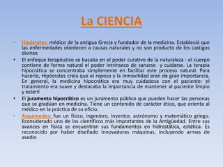 La CIENCIA
• Hipócrates: médico de la antigua Grecia y fundador de la medicina. Estableció que
las enfermedades obedecen a causas naturales y no son producto de los castigos
divinos
• El enfoque terapéutico se basaba en el poder curativo de la naturaleza : el cuerpo
contiene de forma natural el poder intrínseco de sanarse y cuidarse. La terapia
hipocrática se concentraba simplemente en facilitar este proceso natural. Para
hacerlo, Hipócrates creía que el reposo y la inmovilidad eran de gran importancia.
En general, la medicina hipocrática era muy cuidadosa con el paciente: el
tratamiento era suave y destacaba la importancia de mantener al paciente limpio
y estéril
• El juramento hipocrático es un juramento público que pueden hacer las personas
que se gradúan en medicina. Tiene un contenido de carácter ético, que orienta al
médico en la práctica de su oficio.
• Arquímedes: fue un físico, ingeniero, inventor, astrónomo y matemático griego.
Econsiderado uno de los científicos más importantes de la Antigüedad. Entre sus
avances en física se encuentran sus fundamentos en hidrostática, estática. Es
reconocido por haber diseñado innovadoras máquinas, incluyendo armas de
asedio
 
