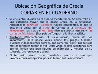 Ubicación Geográfica de Grecia
COPIAR EN EL CUADERNO
• Se encuentra ubicada en el espacio mediterráneo. Se desarrolló en
una extensión mayor que la posee Grecia en la actualidad.
Abarcaba: la península Balcánica (Grecia continental), la que se
encuentra unida por el istmo de Corinto a la península del
Peloponeso, las islas del Mar Egeo (llamada Grecia insular), y las
costas de Asia Menor (hoy país de Turquía); o la Grecia asiática
• Territorio: 80%montañoso. El suelo rocoso, carece de ríos
importantes, pero posee valles donde los griegos fundaron
ciudades independientes entre sí, que llamaron “polis”. Los cultivos
más importantes fueron la vid (uvas: vino), el olivo (aceitunas para
aceite). Tenían una gran riqueza en mármoles y metales de su
subsuelo. Criaron ovejas y cabras.
• El territorio posee costas recortadas, puertos e islas que
favorecieron la navegación, por eso fueron Polis comerciantes
 