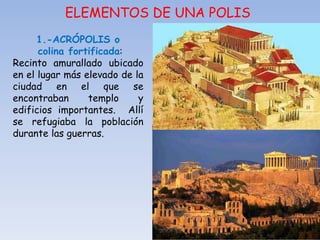 ELEMENTOS DE UNA POLIS
1.-ACRÓPOLIS o
colina fortificada:
Recinto amurallado ubicado
en el lugar más elevado de la
ciudad en el que se
encontraban templo y
edificios importantes. Allí
se refugiaba la población
durante las guerras.
 