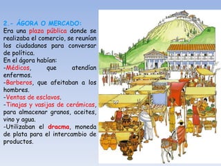 2.- ÁGORA O MERCADO:
Era una plaza pública donde se
realizaba el comercio, se reunían
los ciudadanos para conversar
de política.
En el ágora habían:
-Médicos, que atendían
enfermos.
-Barberos, que afeitaban a los
hombres.
-Ventas de esclavos.
-Tinajas y vasijas de cerámicas,
para almacenar granos, aceites,
vino y agua.
-Utilizaban el dracma, moneda
de plata para el intercambio de
productos.
 