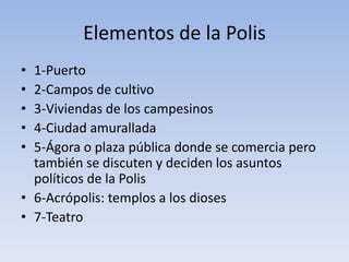 Elementos de la Polis
• 1-Puerto
• 2-Campos de cultivo
• 3-Viviendas de los campesinos
• 4-Ciudad amurallada
• 5-Ágora o plaza pública donde se comercia pero
también se discuten y deciden los asuntos
políticos de la Polis
• 6-Acrópolis: templos a los dioses
• 7-Teatro
 