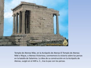 Templo de Atenea Nike, en la Acrópolis de Atenas El Templo de Atenea
Niké o Nique, o Atenea Victoriosa, conmemora la victoria sobre los persas
en la batalla de Salamina. La idea de su construcción en la Acrópolis de
Atenas, surgió en el 449 a. C., tras la paz con los persas.
 