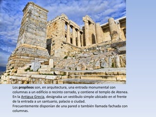 Los propileos son, en arquitectura, una entrada monumental con
columnas a un edificio o recinto cerrado, y contiene el templo de Atenea.
En la Antigua Grecia, designaba un vestíbulo simple ubicado en el frente
de la entrada a un santuario, palacio o ciudad.
Frecuentemente disponían de una pared o también llamada fachada con
columnas.
 