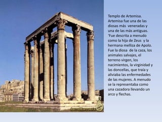 Templo de Artemisa.
Artemisa fue una de las
diosas más veneradas y
una de las más antiguas.
‘Fue descrita a menudo
como la hija de Zeus y la
hermana melliza de Apolo.
Fue la diosa de la caza, los
animales salvajes, el
terreno virgen, los
nacimientos, la virginidad y
las doncellas, que traía y
aliviaba las enfermedades
de las mujeres. A menudo
se la representaba como
una cazadora llevando un
arco y flechas.
 