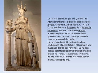 La colosal escultura (de oro y marfil) de
Atenea Parthenos , obra de Fidias (escultor
griego, nacido en Atenas 490 a. C. - 431 a.
C.) se alojaba en el Partenón de la Acrópolis
de Atenas. Atenea, patrona de Atenas,
aparece representada como una diosa
guerrera, con escudo y casco, preparada
para la defensa de la ciudad.
La escultura tenía 12 metros de altura
(incluyendo el pedestal de 1,50 metros) y se
guardaba dentro del Partenón. Su núcleo
estaba construido con madera cubierta con
placas de bronce, recubiertas con láminas
de oro y marfil. El manto y el casco tenían
incrustaciones de oro.
 