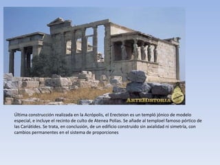 Última construcción realizada en la Acrópolis, el Erecteion es un templó jónico de modelo
especial, e incluye el recinto de culto de Atenea Polias. Se añade al temploel famoso pórtico de
las Cariátides. Se trata, en conclusión, de un edificio construido sin axialidad ni simetría, con
cambios permanentes en el sistema de proporciones
 