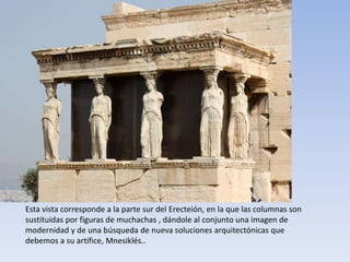 Esta vista corresponde a la parte sur del Erecteión, en la que las columnas son
sustituidas por figuras de muchachas , dándole al conjunto una imagen de
modernidad y de una búsqueda de nueva soluciones arquitectónicas que
debemos a su artífice, Mnesiklés..
 