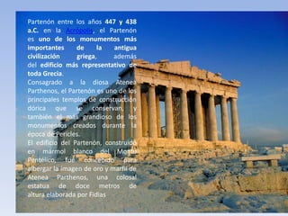 Partenón
Partenón entre los años 447 y 438
a.C. en la Acrópolis, el Partenón
es uno de los monumentos más
importantes de la antigua
civilización griega, además
del edificio más representativo de
toda Grecia.
Consagrado a la diosa Atenea
Parthenos, el Partenón es uno de los
principales templos de construcción
dórica que se conservan, y
también el más grandioso de los
monumentos creados durante la
época de Pericles.
El edificio del Partenón, construido
en mármol blanco del Monte
Pentélico, fue concebido para
albergar la imagen de oro y marfil de
Atenea Parthenos, una colosal
estatua de doce metros de
altura elaborada por Fidias.
 