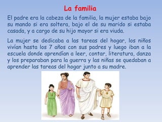 La familia
El padre era la cabeza de la familia, la mujer estaba bajo
su mando si era soltera, bajo el de su marido si estaba
casada, y a cargo de su hijo mayor si era viuda.
La mujer se dedicaba a las tareas del hogar, los niños
vivían hasta los 7 años con sus padres y luego iban a la
escuela donde aprendían a leer, contar, literatura, danza
y los preparaban para la guerra y las niñas se quedaban a
aprender las tareas del hogar junto a su madre.
 