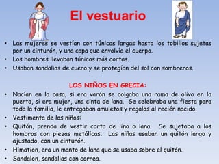 • Las mujeres se vestían con túnicas largas hasta los tobillos sujetas
por un cinturón, y una capa que envolvía el cuerpo.
• Los hombres llevaban túnicas más cortas.
• Usaban sandalias de cuero y se protegían del sol con sombreros.
LOS NIÑOS EN GRECIA:
• Nacían en la casa, si era varón se colgaba una rama de olivo en la
puerta, si era mujer, una cinta de lana. Se celebraba una fiesta para
toda la familia, le entregaban amuletos y regalos al recién nacido.
• Vestimenta de los niños:
• Quitón, prenda de vestir corta de lino o lana. Se sujetaba a los
hombros con piezas metálicas. Las niñas usaban un quitón largo y
ajustado, con un cinturón.
• Himation, era un manto de lana que se usaba sobre el quitón.
• Sandalon, sandalias con correa.
El vestuario
 
