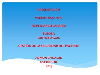 PRESENTACIÓN
PRESENTADO POR:
EILIN BLANCO LAGARES
TUTORA
LEDYS BURGOS
GESTIÓN DE LA SEGURIDAD DEL PACIENTE
ADMON EN SALUD
X SEMESTRE
2015
 
