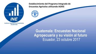 Guatemala: Encuestas Nacional
Agropecuaria y su visión al futuro
Ecuador, 23 octubre 2017
Establecimiento del Programa Integrado de
Encuestas Agrícolas utilizando AGRIS
 