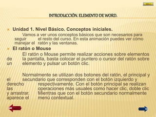 INTRODUCCIÓN. ELEMENTODE WORD.
 Unidad 1. Nivel Básico. Conceptos iniciales.
Vamos a ver unos conceptos básicos que son necesarios para
seguir el resto del curso. En esta animación puedes ver cómo
manejar el ratón y las ventanas.
 El ratón o Mouse
El ratón o Mouse permite realizar acciones sobre elementos
de la pantalla, basta colocar el puntero o cursor del ratón sobre
un elemento y pulsar un botón clic.
Normalmente se utilizan dos botones del ratón, el principal y
el secundario que corresponden con el botón izquierdo y
derecho respectivamente. Con el botón principal se realizan
las operaciones más usuales como hacer clic, doble clic
y arrastrar. Mientras que con el botón secundario normalmente
aparece el menú contextual.
 