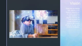 z
Visión
Esta área se trabaja
con cascos o con
equipos basados en
un brazo mecánico
que sostiene un
display a través del
cual al girarlo se
puede observar el
entorno del mundo
virtual en el cual esta
inmerso el usuario.
 