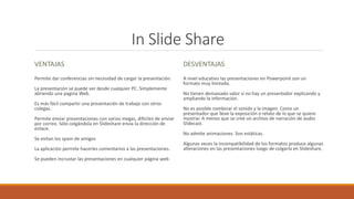 In Slide Share
VENTAJAS
Permite dar conferencias sin necesidad de cargar la presentación.
La presentación se puede ver desde cualquier PC. Simplemente
abriendo una pagina Web.
Es más fácil compartir una presentación de trabajo con otros
colegas.
Permite enviar presentaciones con varios megas, difíciles de enviar
por correo. Sólo colgándola en Slideshare envía la dirección de
enlace.
Se evitan los spam de amigos
La aplicación permite hacerles comentarios a las presentaciones.
Se pueden incrustar las presentaciones en cualquier página web
DESVENTAJAS
A nivel educativo las presentaciones en Powerpoint son un
formato muy limitado.
No tienen demasiado valor si no hay un presentador explicando y
ampliando la información.
No es posible combinar el sonido y la imagen. Como un
presentador que lleve la exposición o relato de lo que se quiere
mostrar. A menos que se cree un archivo de narración de audio
Slidecast.
No admite animaciones. Son estáticas.
Algunas veces la incompatibilidad de los formatos produce algunas
alteraciones en las presentaciones luego de colgarla en Slideshare.
 