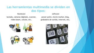 Las herramientas multimedia se dividen en
dos tipos:
Hardware
teclado, cámaras digitales, scanner,
vídeo beam, celular, etc.
software
power point, movie marker, blog,
grabadora de sonido, internet, etc.
 