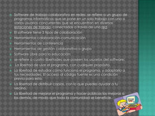  Software de trabajo colaborativo en redes: se refiere a un grupo de
programas informáticos que se pone en un solo trabajo con uno o
varios usuarios concurrentes que se encuentran en diversas
estaciones de trabajo, conectadas a través de una red.
 El software tiene 3 tipos de colaboración
 Herramientas colaboración-comunicación
 Herramientas de conferencia
 Herramientas de gestión colaborativa o grupo
 Software Libre para la educación:
 se refiere a cuatro libertades que poseen los usuarios del software:
 La libertad de usar el programa, con cualquier propósito.
 La libertad de estudiar cómo funciona el programa, y adaptarlo a
tus necesidades. El acceso al código fuente es una condición
previa para esto.
 La libertad de distribuir copias, con lo que puedes ayudar a tu
vecino.
 La libertad de mejorar el programa y hacer públicas las mejoras a
los demás, de modo que toda la comunidad se beneficie.
 