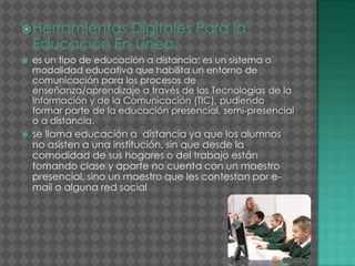 Herramientas Digitales Para la
Educación En Línea:
 es un tipo de educación a distancia; es un sistema o
modalidad educativa que habilita un entorno de
comunicación para los procesos de
enseñanza/aprendizaje a través de las Tecnologías de la
Información y de la Comunicación (TIC), pudiendo
formar parte de la educación presencial, semi-presencial
o a distancia.
 se llama educación a distancia ya que los alumnos
no asisten a una institución, sin que desde la
comodidad de sus hogares o del trabajo están
tomando clase y aparte no cuenta con un maestro
presencial, sino un maestro que les contestan por e-
mail o alguna red social
 