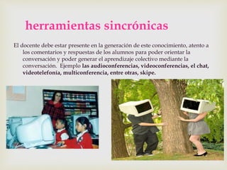 herramientas sincrónicas
El docente debe estar presente en la generación de este conocimiento, atento a
los comentarios y respuestas de los alumnos para poder orientar la
conversación y poder generar el aprendizaje colectivo mediante la
conversación. Ejemplo las audioconferencias, videoconferencias, el chat,
videotelefonía, multiconferencia, entre otras, skipe.
 