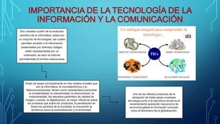 Son creadas a partir de la evolución
científica de la informática, estas son
un conjunto de tecnologías, las cuales
permiten acceder a la información
presentadas por diversos códigos,
están representadas por un
ordenador, es decir el internet
permitiéndole al hombre relacionarse
Estas se basan principalmente en tres medios iniciales que
son la informática, la microelectrónica y la
telecomunicaciones, tienen como característica primordial
la inmaterialidad, la interactividad, la interconexión, la
instantaneidad, los elevados parámetro de calidad de
imagen y sonido, la digitalización, la mayor influencia sobre
los procesos que sobre los productos, la penetración en
todos los sectores de la sociedad, la innovación la
tendencia hacia la automatización y la diversidad.
Uno de los efectos productos de la
alineación de todas estas novedosa
tecnología junto a la estructura social es el
recientemente aparecido mecanismo de
economía global en formación conocido
como el fenómeno de la globalización.
 