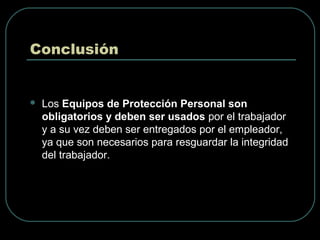 Conclusión
 Los Equipos de Protección Personal son
obligatorios y deben ser usados por el trabajador
y a su vez deben ser entregados por el empleador,
ya que son necesarios para resguardar la integridad
del trabajador.
 