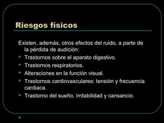 Riesgos físicos
Existen, además, otros efectos del ruido, a parte de
la pérdida de audición:
 Trastornos sobre el aparato digestivo.
 Trastornos respiratorios.
 Alteraciones en la función visual.
 Trastornos cardiovasculares: tensión y frecuencia
cardiaca.
 Trastorno del sueño, irritabilidad y cansancio.

 